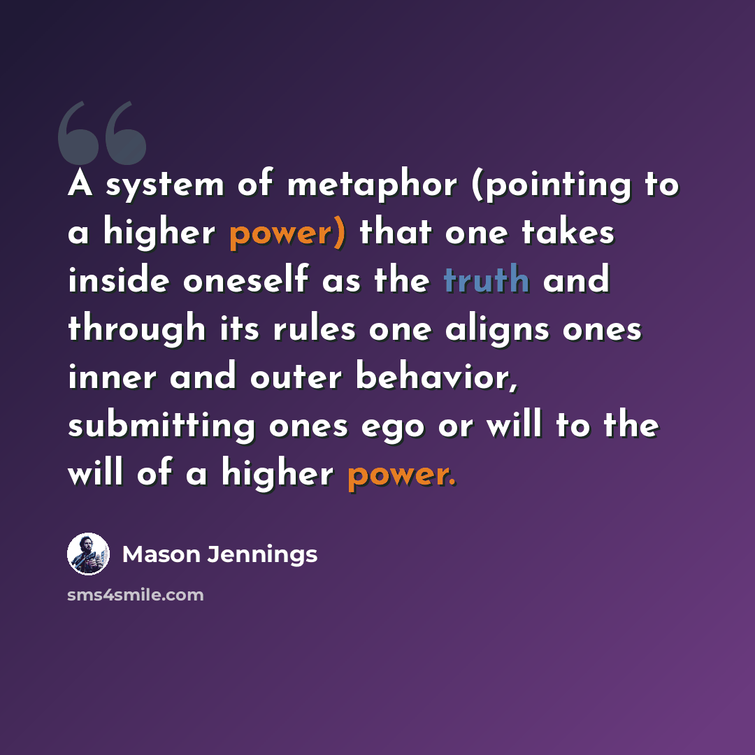 “A system of metaphor (pointing to a higher power) that one takes inside oneself as the truth and through its rules one aligns ones inner and outer behavior, submitting ones ego or will to the will of a higher power.” quote by Mason Jennings