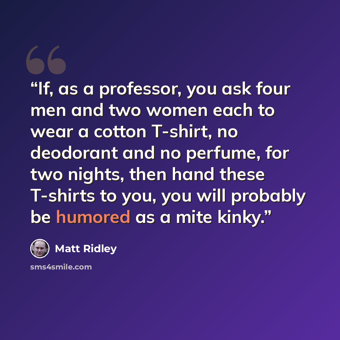 “If, as a professor, you ask four men and two women each to wear a cotton T-shirt, no deodorant and no perfume, for two nights, then hand these T-shirts to you, you will probably be humored as a mite kinky.” quote by Matt Ridley