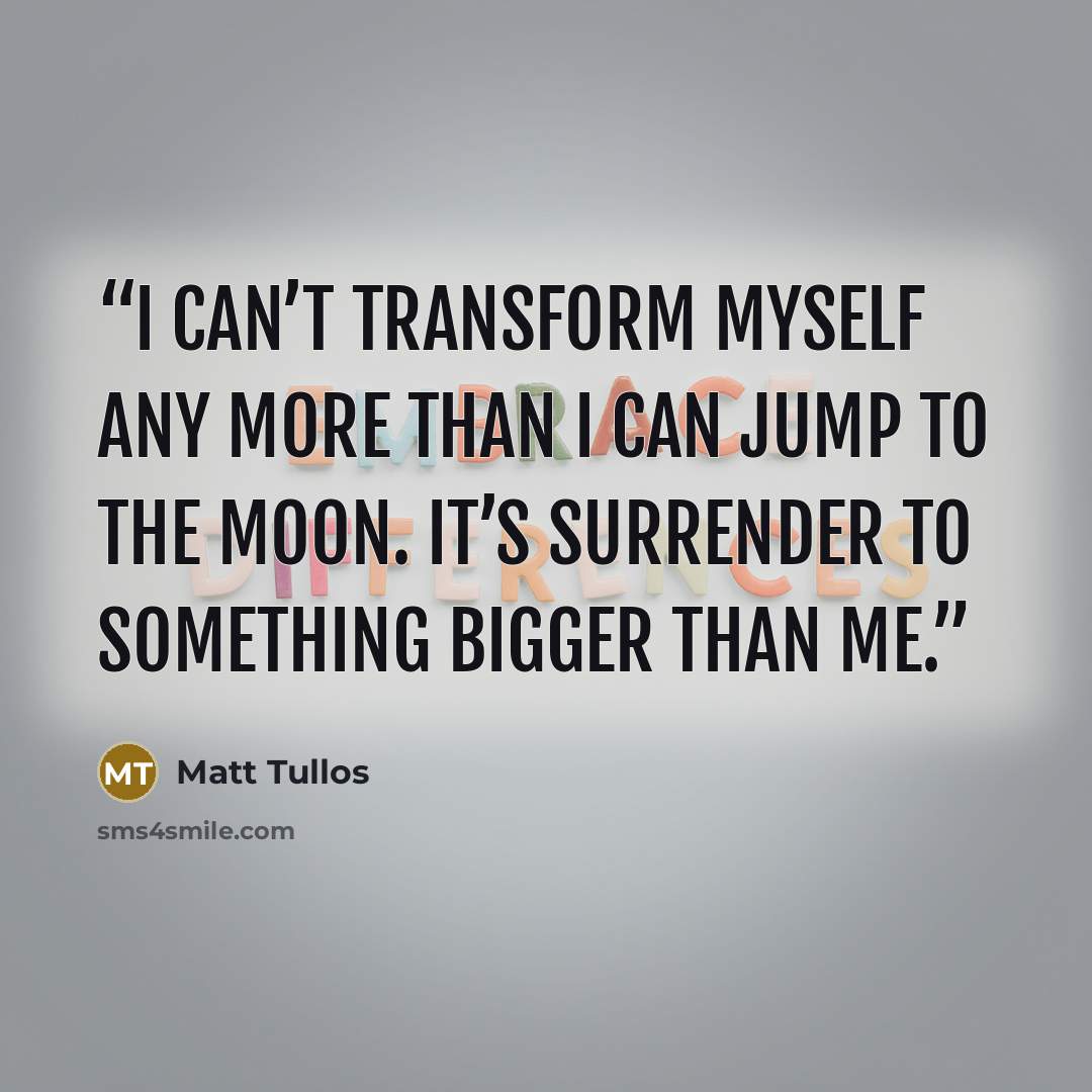 “I can’t transform myself any more than I can jump to the moon. It’s surrender to something bigger than me.” quote by Matt Tullos