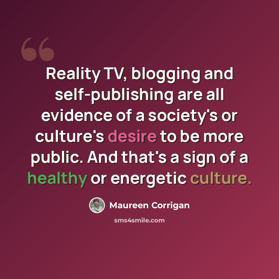 “Reality TV, blogging and self-publishing are all evidence of a society's or culture's desire to be more public. And that's a sign of a healthy or energetic culture.” quote by Maureen Corrigan