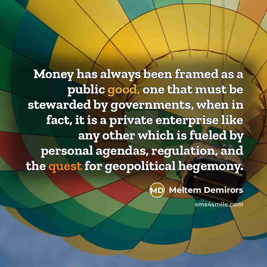 “Money has always been framed as a public good, one that must be stewarded by governments, when in fact, it is a private enterprise like any other which is fueled by personal agendas, regulation, and the quest for geopolitical hegemony.” quote by Meltem Demirors