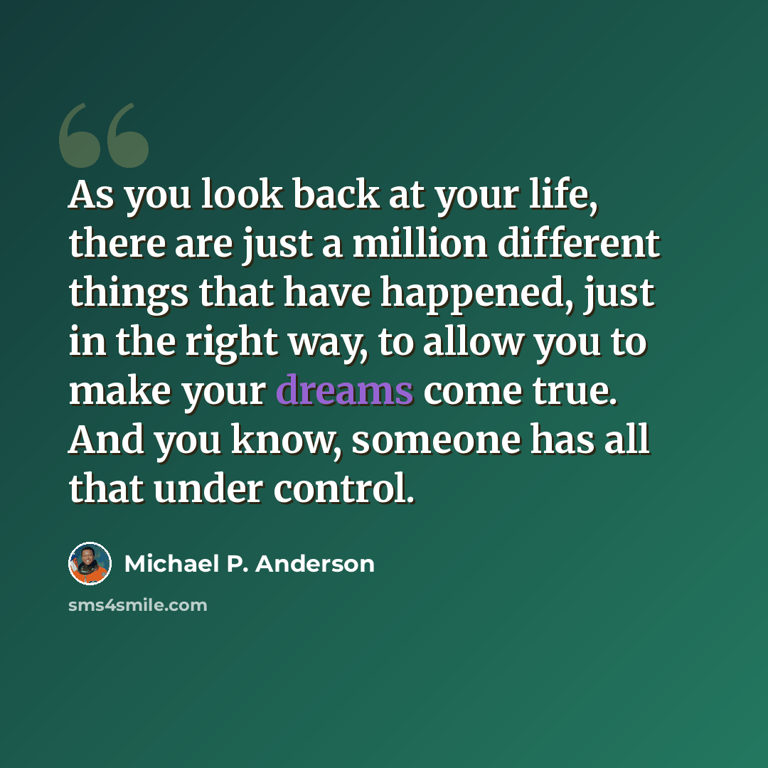 “As you look back at your life, there are just a million different things that have happened, just in the right way, to allow you to make your dreams come true. And you know, someone has all that under control.” quote by Michael P. Anderson