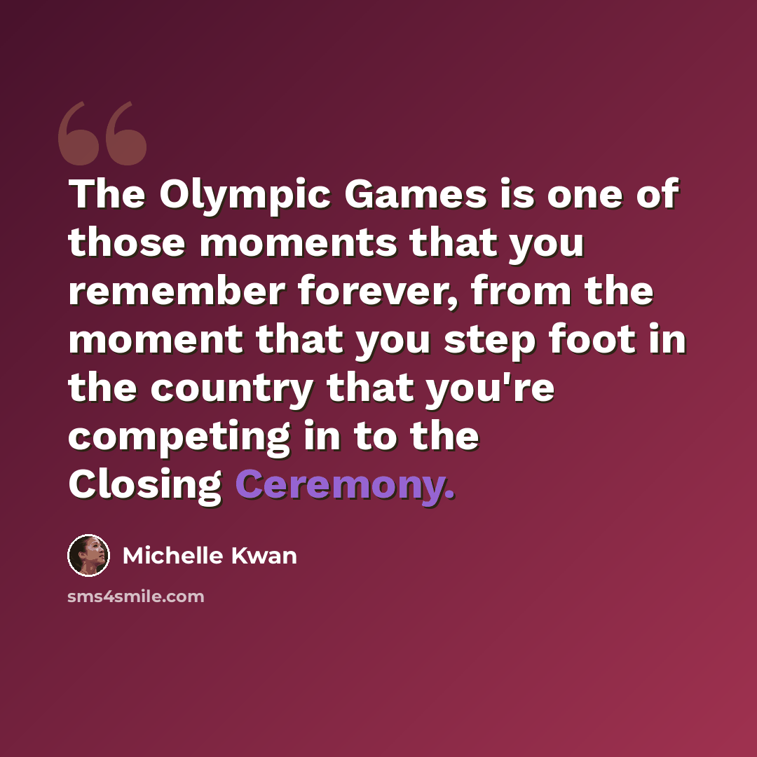 “The Olympic Games is one of those moments that you remember forever, from the moment that you step foot in the country that you're competing in to the Closing Ceremony.” quote by Michelle Kwan