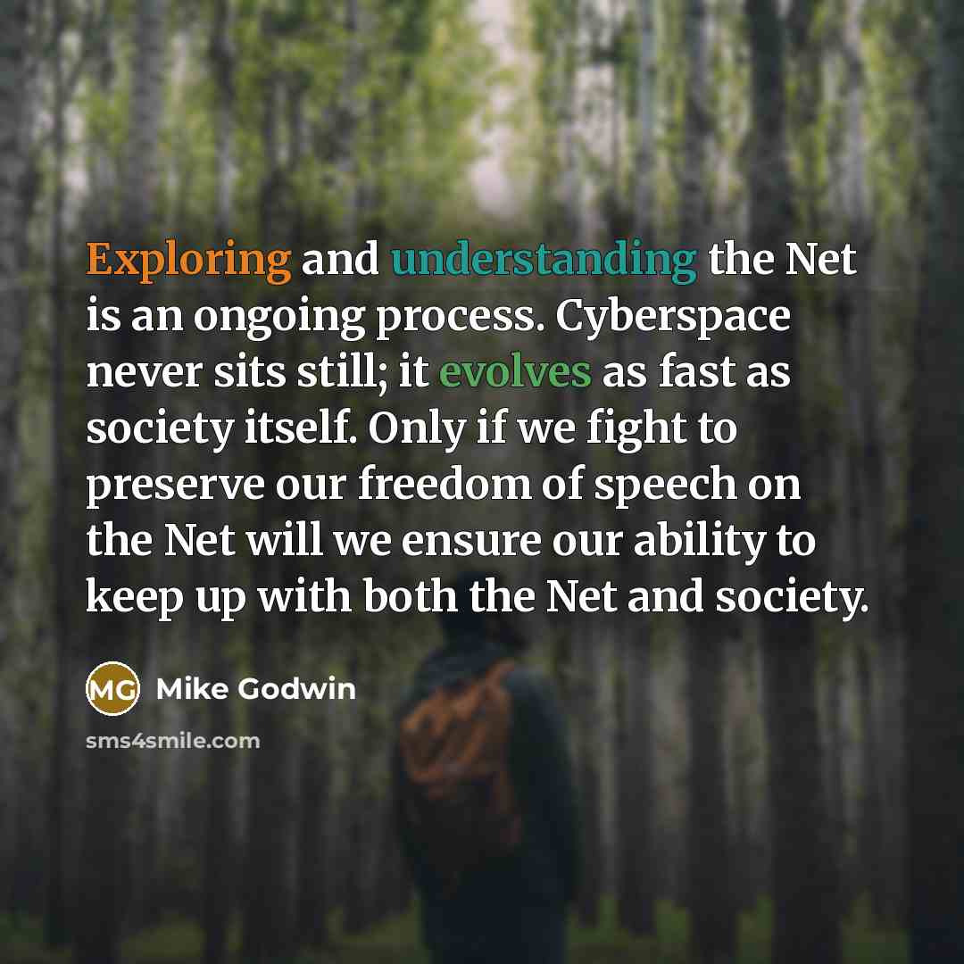 “Exploring and understanding the Net is an ongoing process. Cyberspace never sits still; it evolves as fast as society itself. Only if we fight to preserve our freedom of speech on the Net will we ensure our ability to keep up with both the Net and society.” quote by Mike Godwin