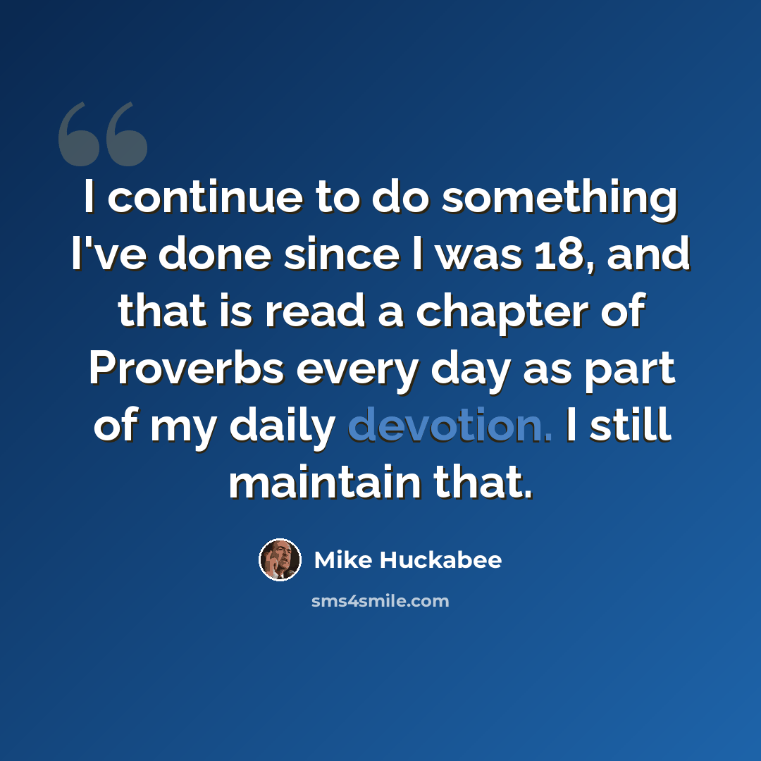 “I continue to do something I've done since I was 18, and that is read a chapter of Proverbs every day as part of my daily devotion. I still maintain that.” quote by Mike Huckabee