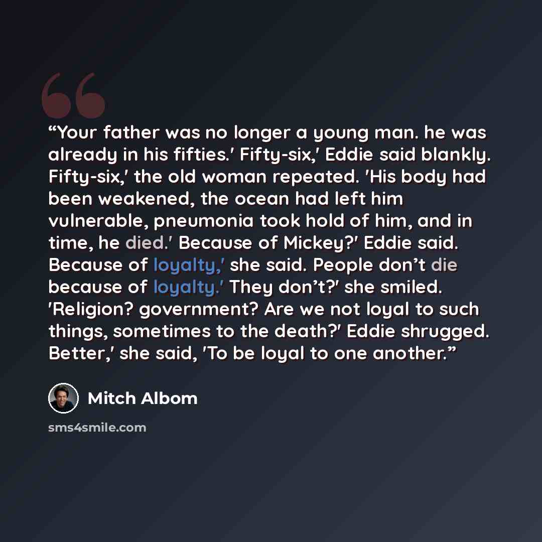“Your father was no longer a young man. he was already in his fifties.' Fifty-six,' Eddie said blankly. Fifty-six,' the old woman repeated. 'His body had been weakened, the ocean had left him vulnerable, pneumonia took hold of him, and in time, he died.' Because of Mickey?' Eddie said. Because of…” quote by Mitch Albom