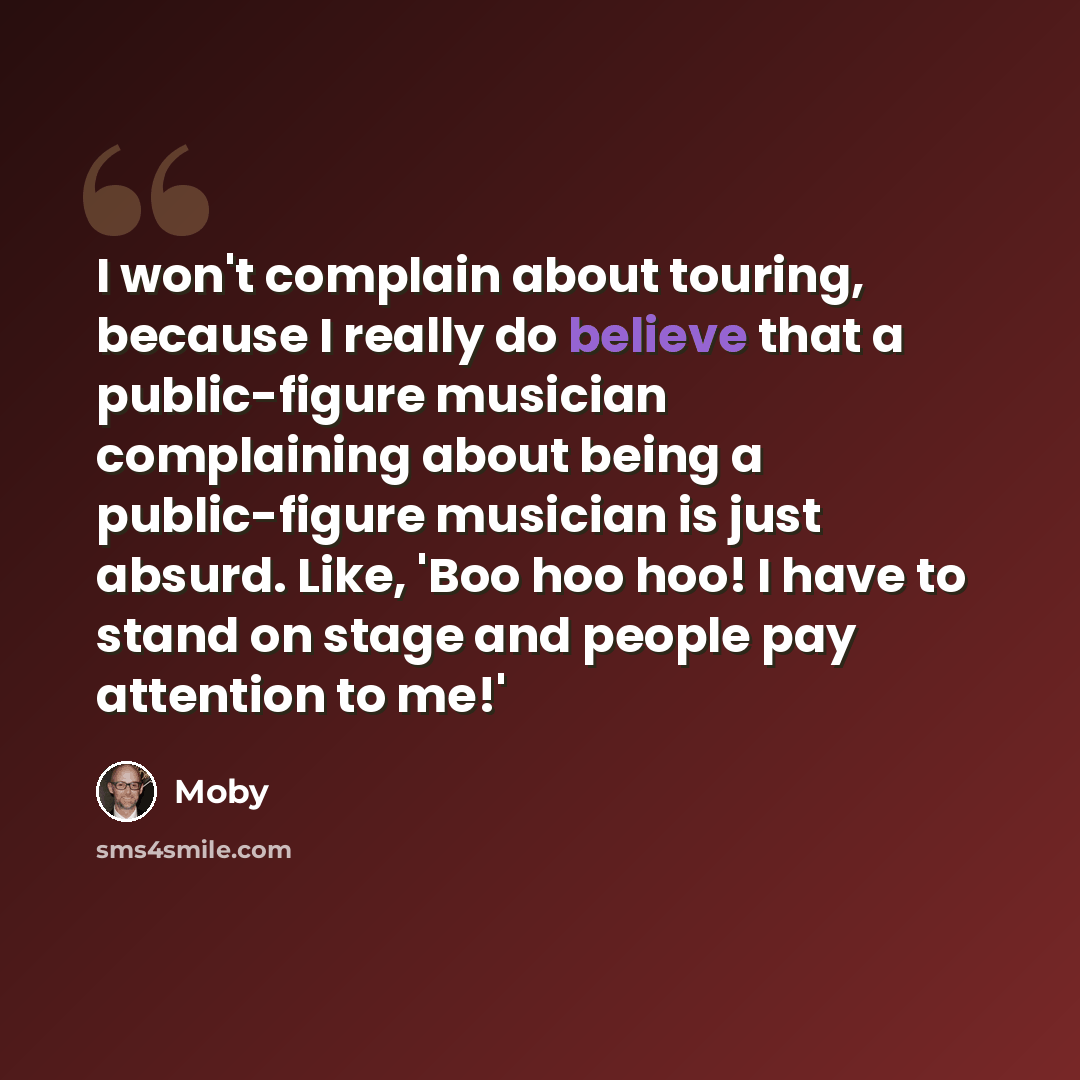 “I won't complain about touring, because I really do believe that a public-figure musician complaining about being a public-figure musician is just absurd. Like, 'Boo hoo hoo! I have to stand on stage and people pay attention to me!'” quote by Moby