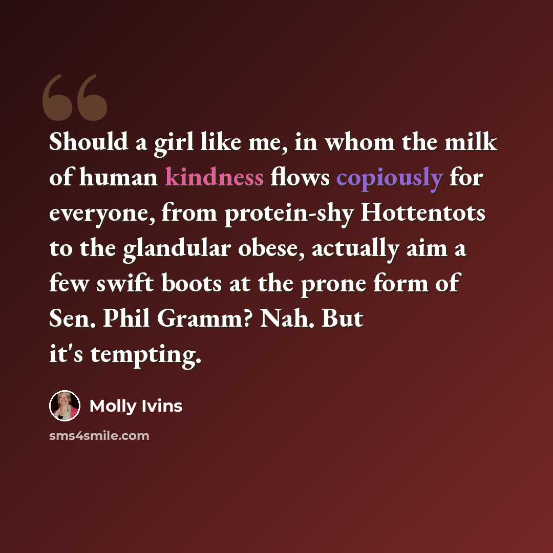 “Should a girl like me, in whom the milk of human kindness flows copiously for everyone, from protein-shy Hottentots to the glandular obese, actually aim a few swift boots at the prone form of Sen. Phil Gramm? Nah. But it's tempting.” quote by Molly Ivins