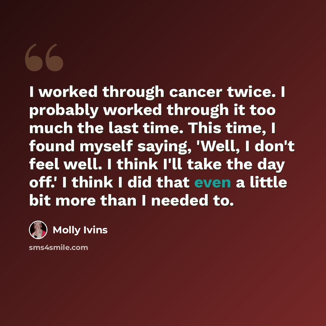 “I worked through cancer twice. I probably worked through it too much the last time. This time, I found myself saying, 'Well, I don't feel well. I think I'll take the day off.' I think I did that even a little bit more than I needed to.” quote by Molly Ivins