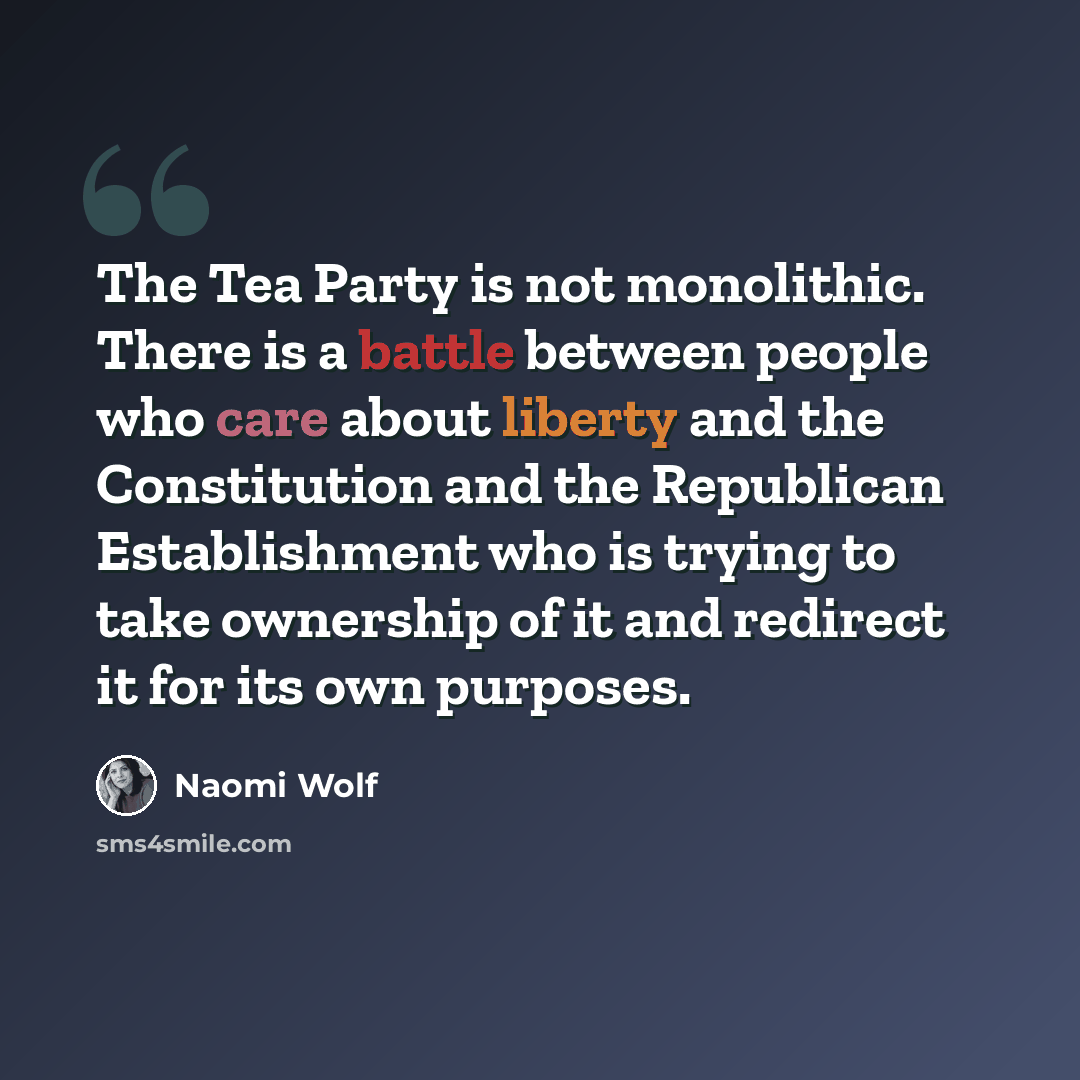 “The Tea Party is not monolithic. There is a battle between people who care about liberty and the Constitution and the Republican Establishment who is trying to take ownership of it and redirect it for its own purposes.” quote by Naomi Wolf