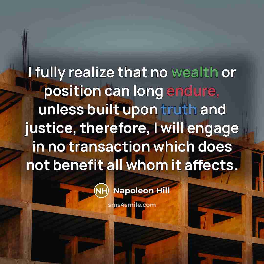“I fully realize that no wealth or position can long endure, unless built upon truth and justice, therefore, I will engage in no transaction which does not benefit all whom it affects.” quote by Napoleon Hill