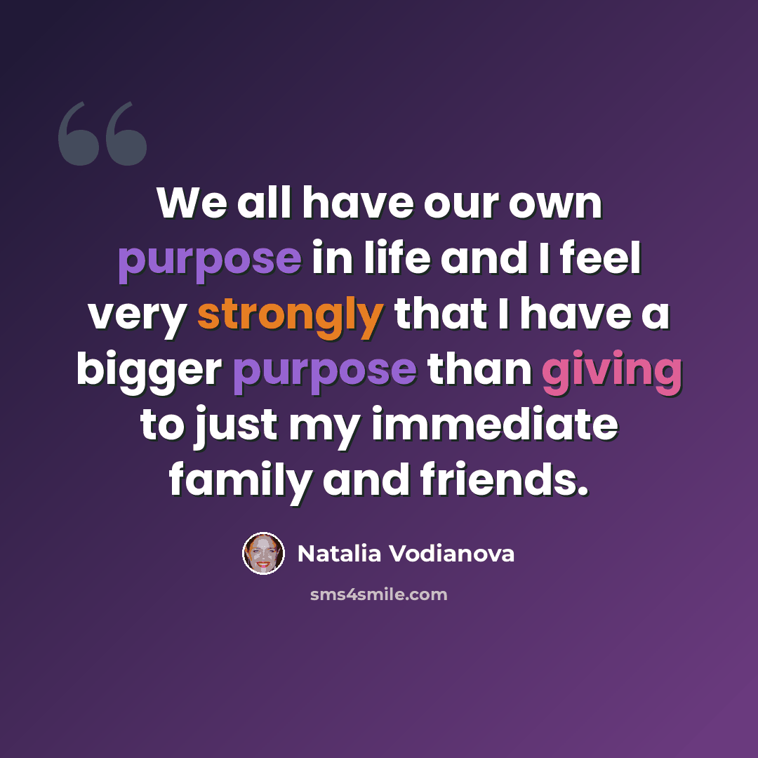 “We all have our own purpose in life and I feel very strongly that I have a bigger purpose than giving to just my immediate family and friends.” quote by Natalia Vodianova