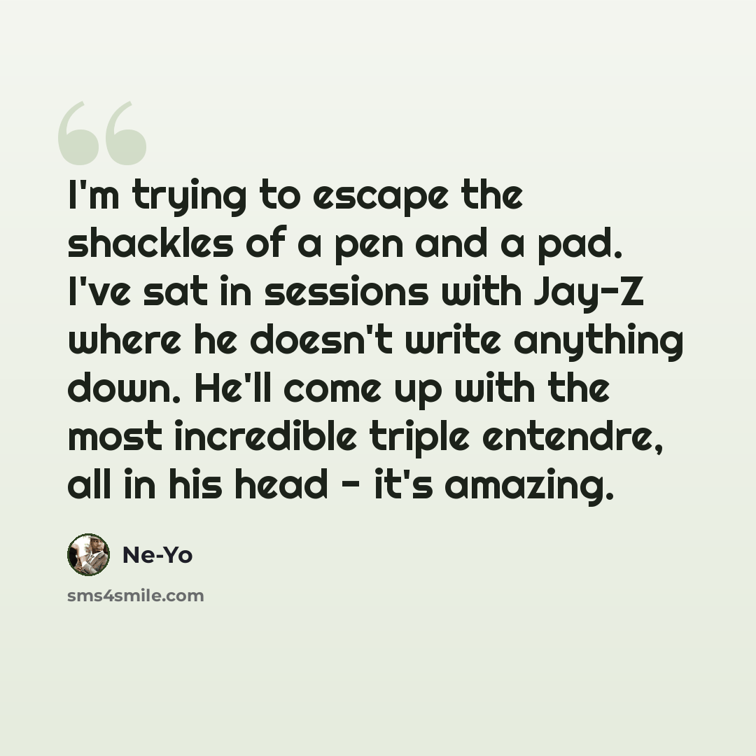 “I'm trying to escape the shackles of a pen and a pad. I've sat in sessions with Jay-Z where he doesn't write anything down. He'll come up with the most incredible triple entendre, all in his head - it's amazing.” quote by Ne-Yo