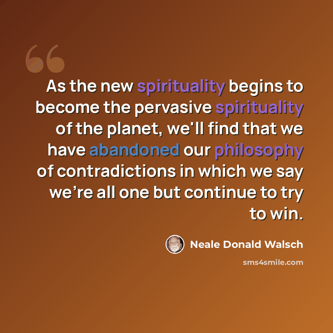 “As the new spirituality begins to become the pervasive spirituality of the planet, we'll find that we have abandoned our philosophy of contradictions in which we say we're all one but continue to try to win.” quote by Neale Donald Walsch