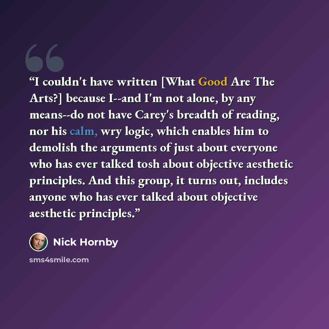 “I couldn't have written [What Good Are The Arts?] because I--and I'm not alone, by any means--do not have Carey's breadth of reading, nor his calm, wry logic, which enables him to demolish the arguments of just about everyone who has ever talked tosh about objective aesthetic principles. And this…” quote by Nick Hornby