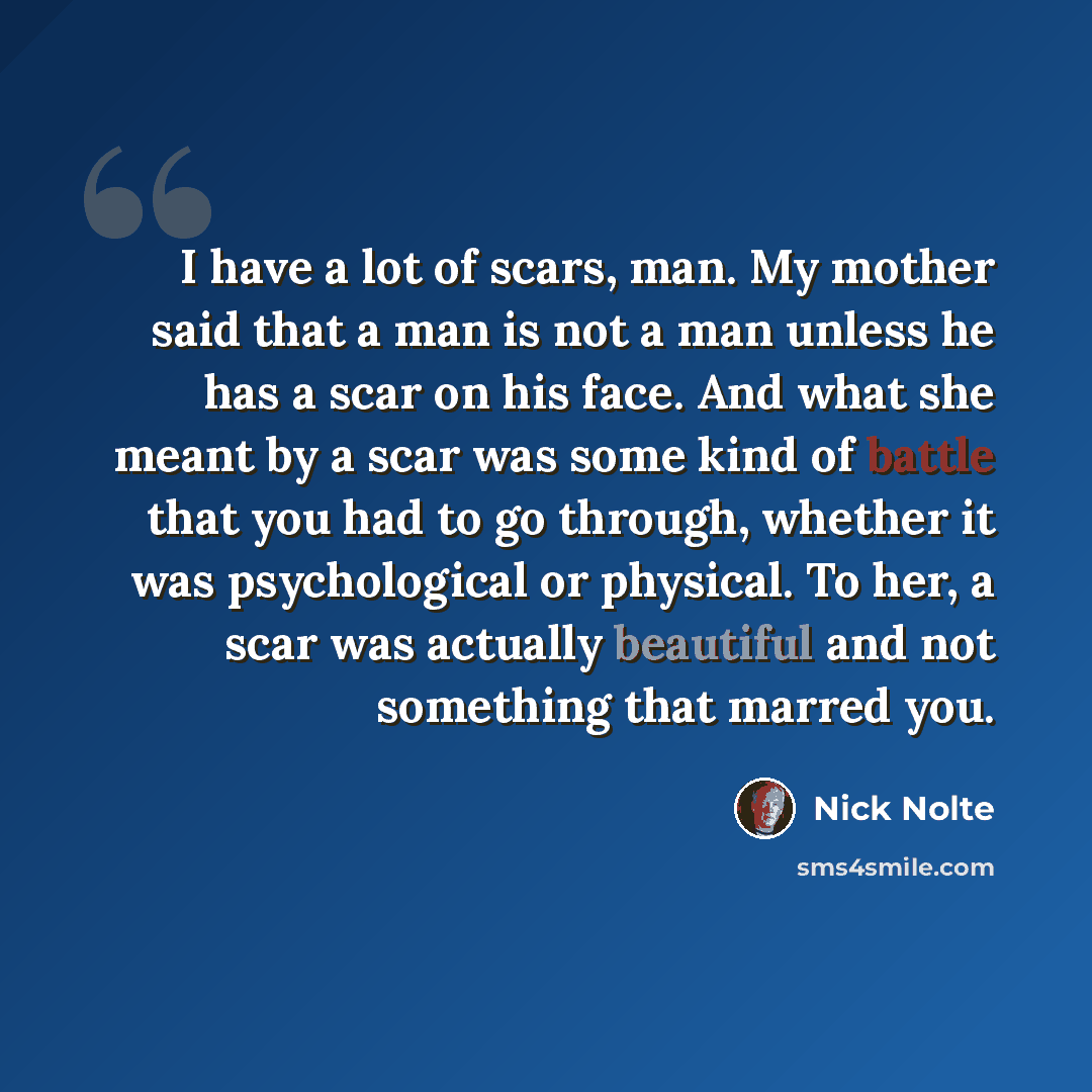 “I have a lot of scars, man. My mother said that a man is not a man unless he has a scar on his face. And what she meant by a scar was some kind of battle that you had to go through, whether it was psychological or physical. To her, a scar was actually beautiful and not something that marred you.” quote by Nick Nolte