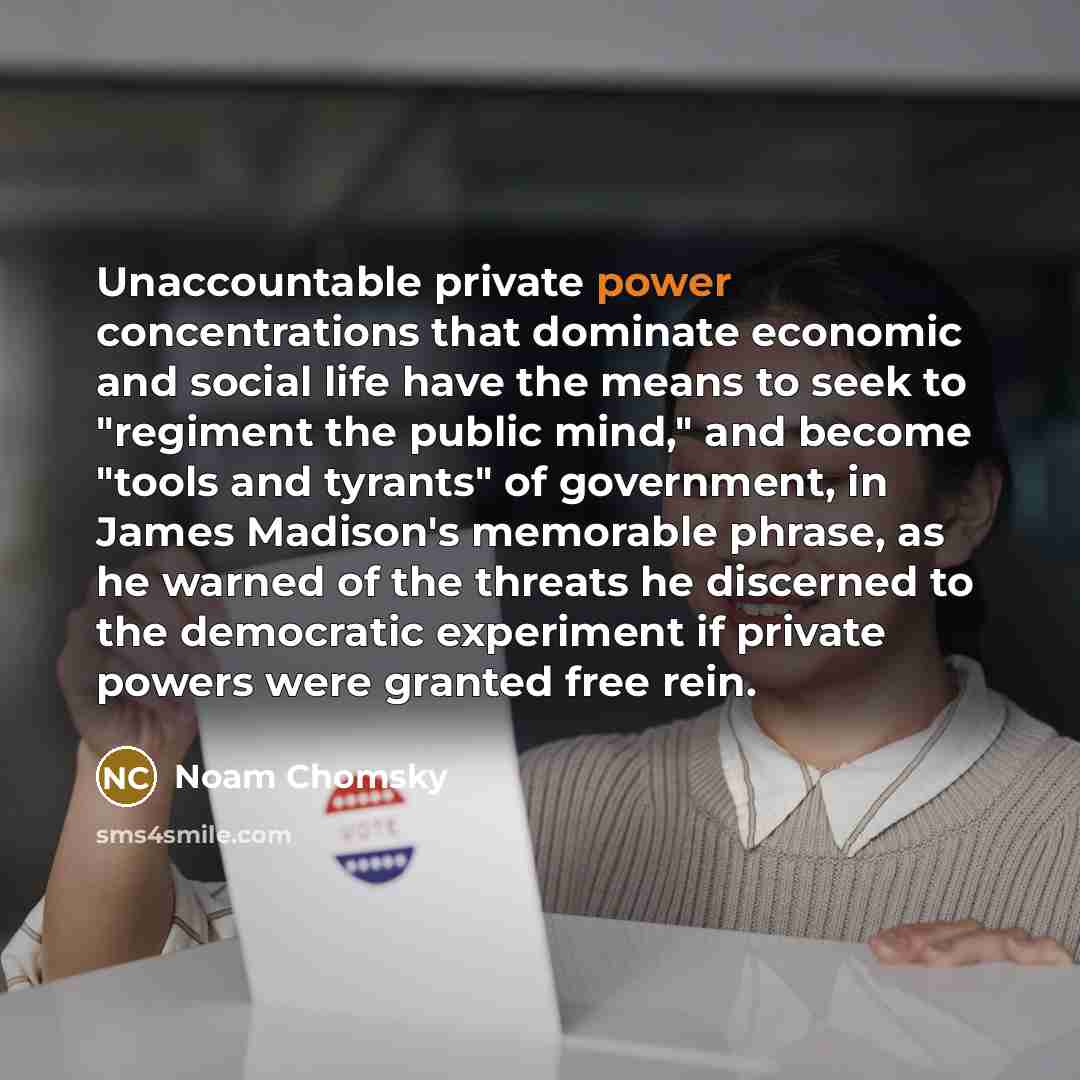 “Unaccountable private power concentrations that dominate economic and social life have the means to seek to "regiment the public mind," and become "tools and tyrants" of government, in James Madison's memorable phrase, as he warned of the threats he discerned to the democratic experiment if…” quote by Noam Chomsky
