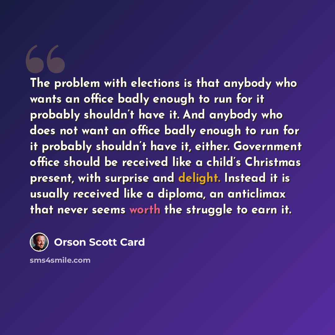“The problem with elections is that anybody who wants an office badly enough to run for it probably shouldn’t have it. And anybody who does not want an office badly enough to run for it probably shouldn’t have it, either. Government office should be received like a child’s Christmas present, with…” quote by Orson Scott Card