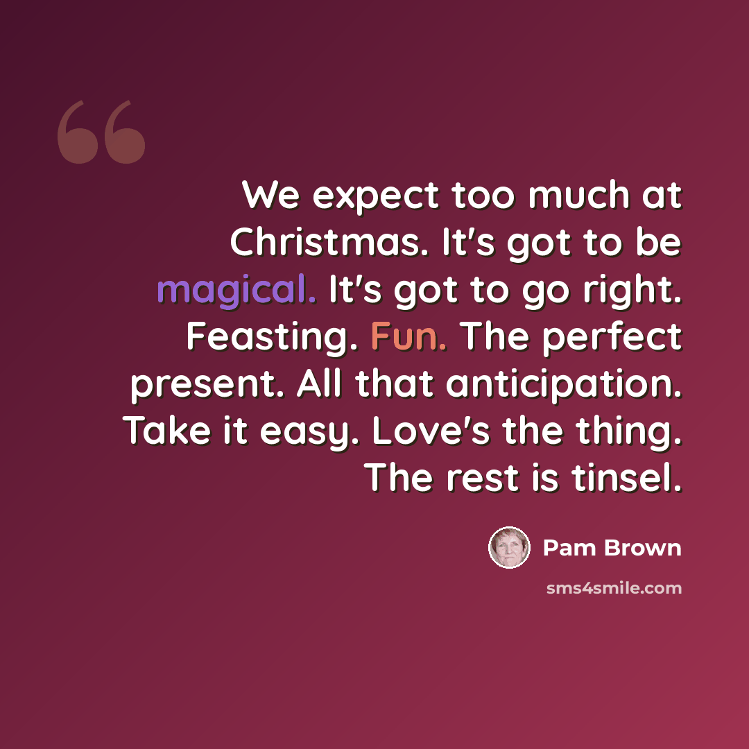 “We expect too much at Christmas. It's got to be magical. It's got to go right. Feasting. Fun. The perfect present. All that anticipation. Take it easy. Love's the thing. The rest is tinsel.” quote by Pam Brown