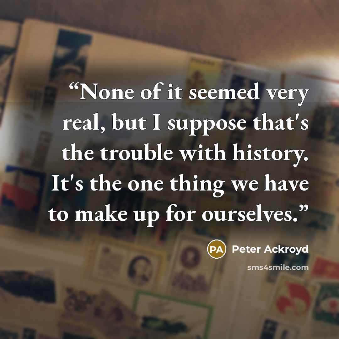 “None of it seemed very real, but I suppose that's the trouble with history. It's the one thing we have to make up for ourselves.” quote by Peter Ackroyd