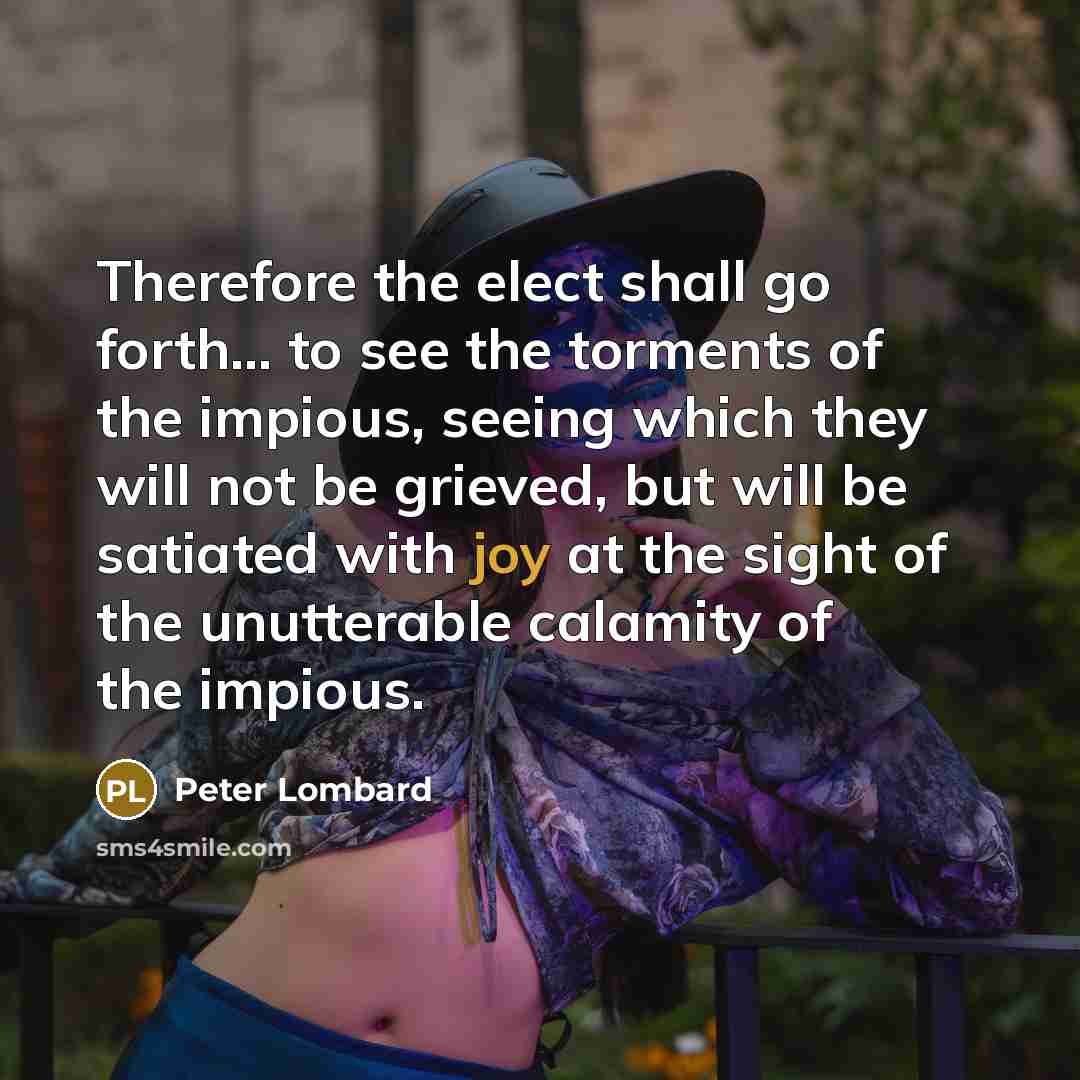 “Therefore the elect shall go forth... to see the torments of the impious, seeing which they will not be grieved, but will be satiated with joy at the sight of the unutterable calamity of the impious.” quote by Peter Lombard