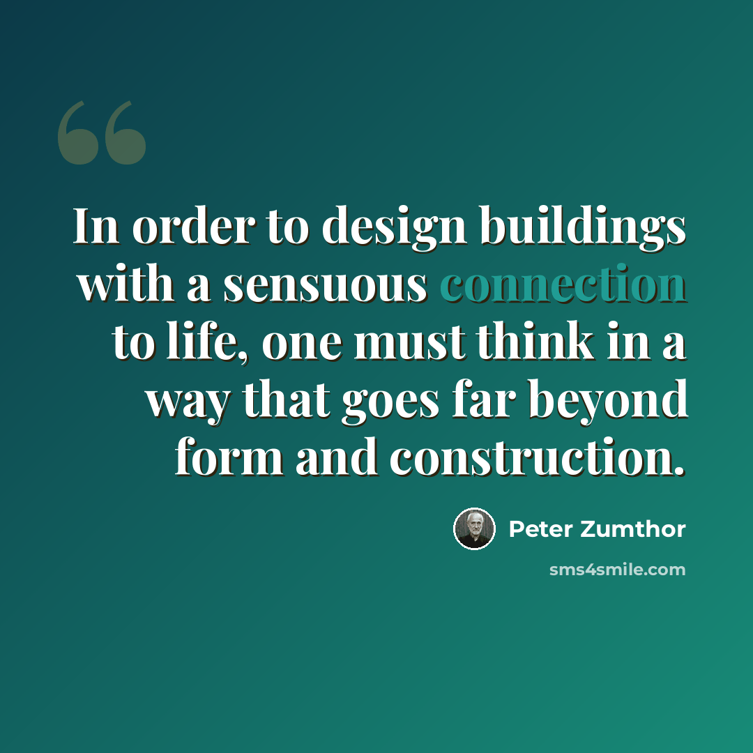 “In order to design buildings with a sensuous connection to life, one must think in a way that goes far beyond form and construction.” quote by Peter Zumthor
