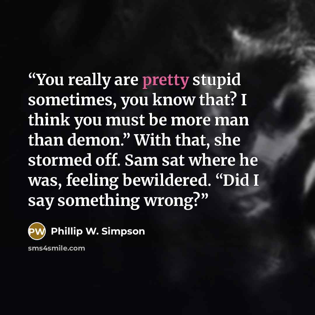 “You really are pretty stupid sometimes, you know that? I think you must be more man than demon.” With that, she stormed off. Sam sat where he was, feeling bewildered. “Did I say something wrong?” quote by Phillip W. Simpson