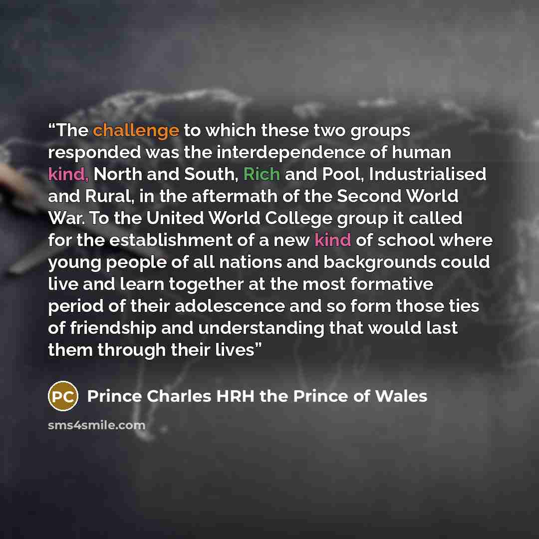 “The challenge to which these two groups responded was the interdependence of human kind, North and South, Rich and Pool, Industrialised and Rural, in the aftermath of the Second World War. To the United World College group it called for the establishment of a new kind of school where young people…” quote by Prince Charles HRH the Prince of Wales