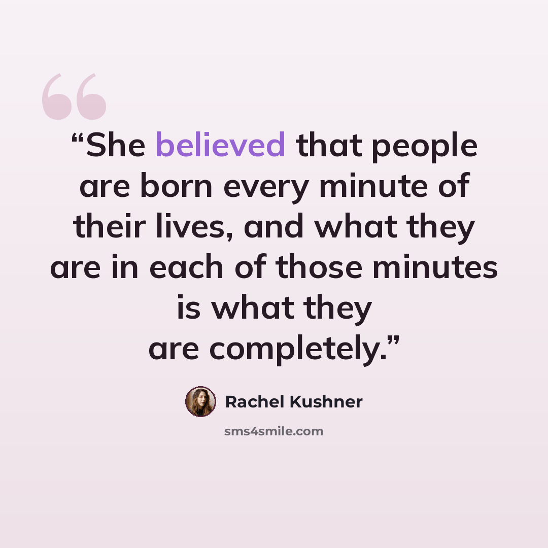 “She believed that people are born every minute of their lives, and what they are in each of those minutes is what they are completely.” quote by Rachel Kushner
