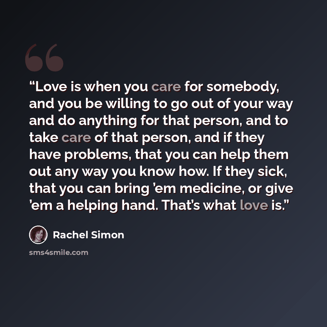 “Love is when you care for somebody, and you be willing to go out of your way and do anything for that person, and to take care of that person, and if they have problems, that you can help them out any way you know how. If they sick, that you can bring ’em medicine, or give ’em a helping hand…” quote by Rachel Simon