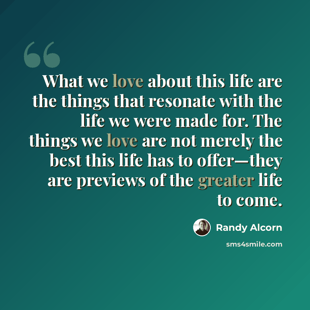 “What we love about this life are the things that resonate with the life we were made for. The things we love are not merely the best this life has to offer—they are previews of the greater life to come.” quote by Randy Alcorn