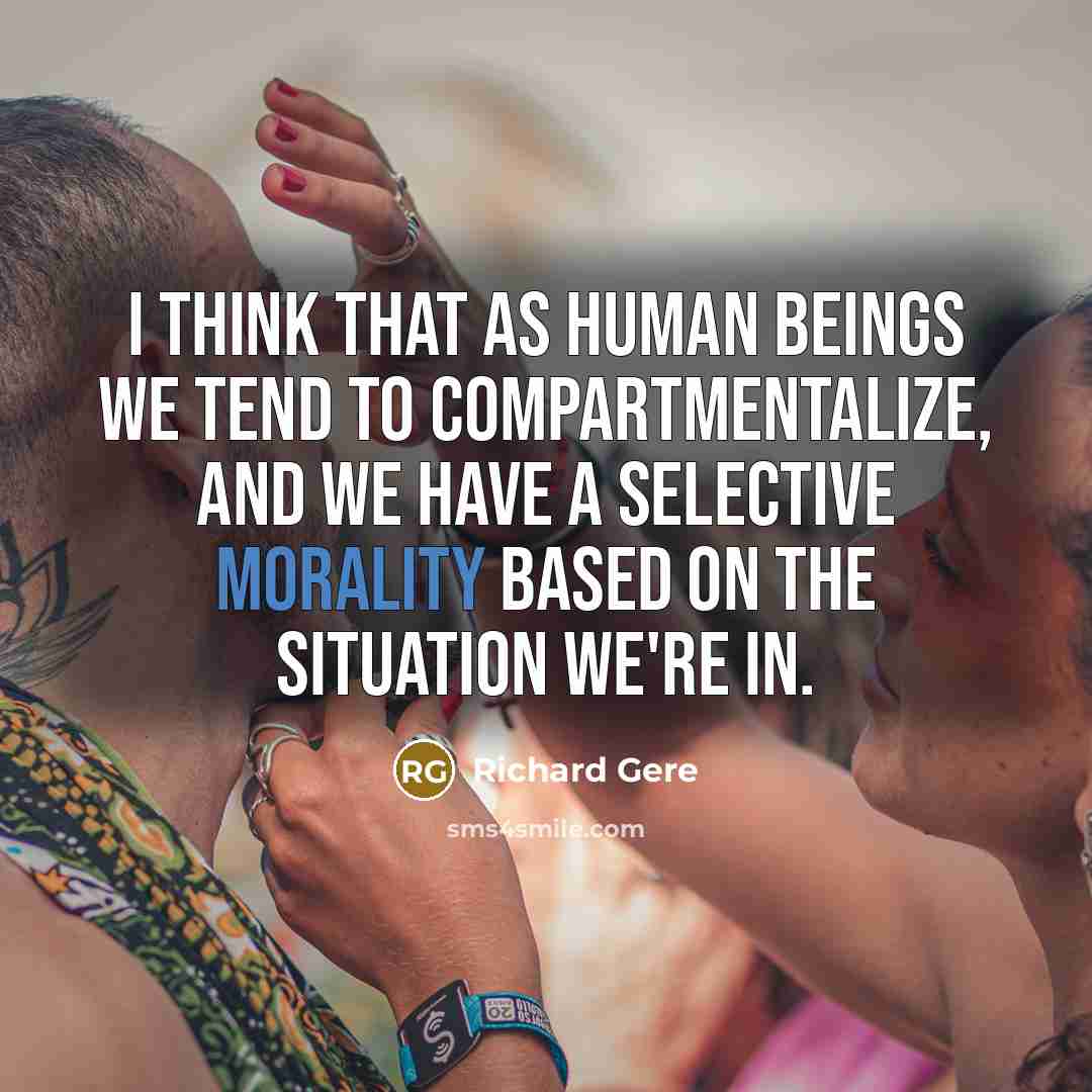 “I think that as human beings we tend to compartmentalize, and we have a selective morality based on the situation we're in.” quote by Richard Gere