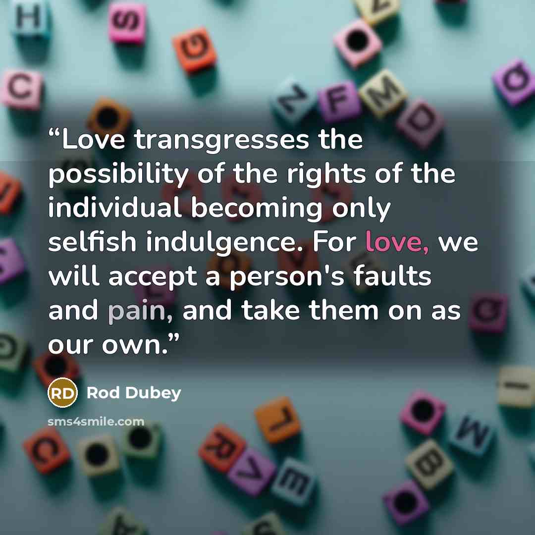 “Love transgresses the possibility of the rights of the individual becoming only selfish indulgence. For love, we will accept a person's faults and pain, and take them on as our own.” quote by Rod Dubey