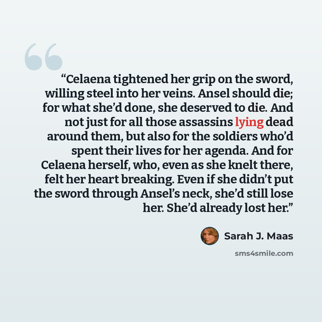 “Celaena tightened her grip on the sword, willing steel into her veins. Ansel should die; for what she’d done, she deserved to die. And not just for all those assassins lying dead around them, but also for the soldiers who’d spent their lives for her agenda. And for Celaena herself, who, even as…” quote by Sarah J. Maas