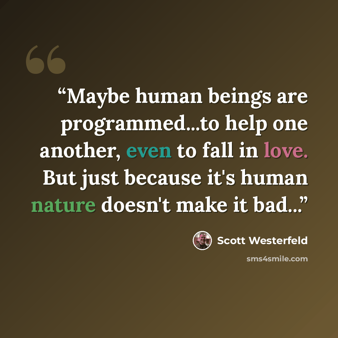 “Maybe human beings are programmed...to help one another, even to fall in love. But just because it's human nature doesn't make it bad...” quote by Scott Westerfeld