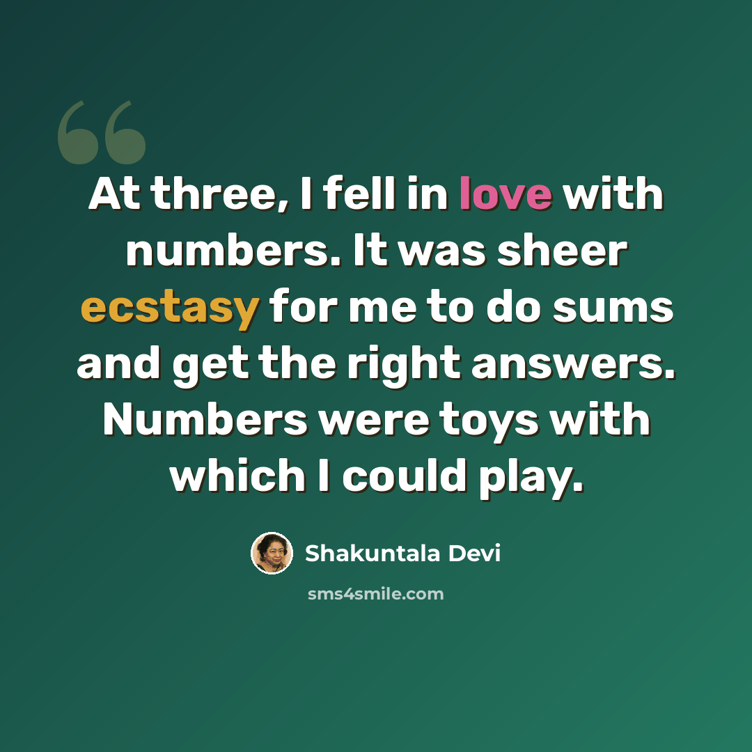 “At three, I fell in love with numbers. It was sheer ecstasy for me to do sums and get the right answers. Numbers were toys with which I could play.” quote by Shakuntala Devi