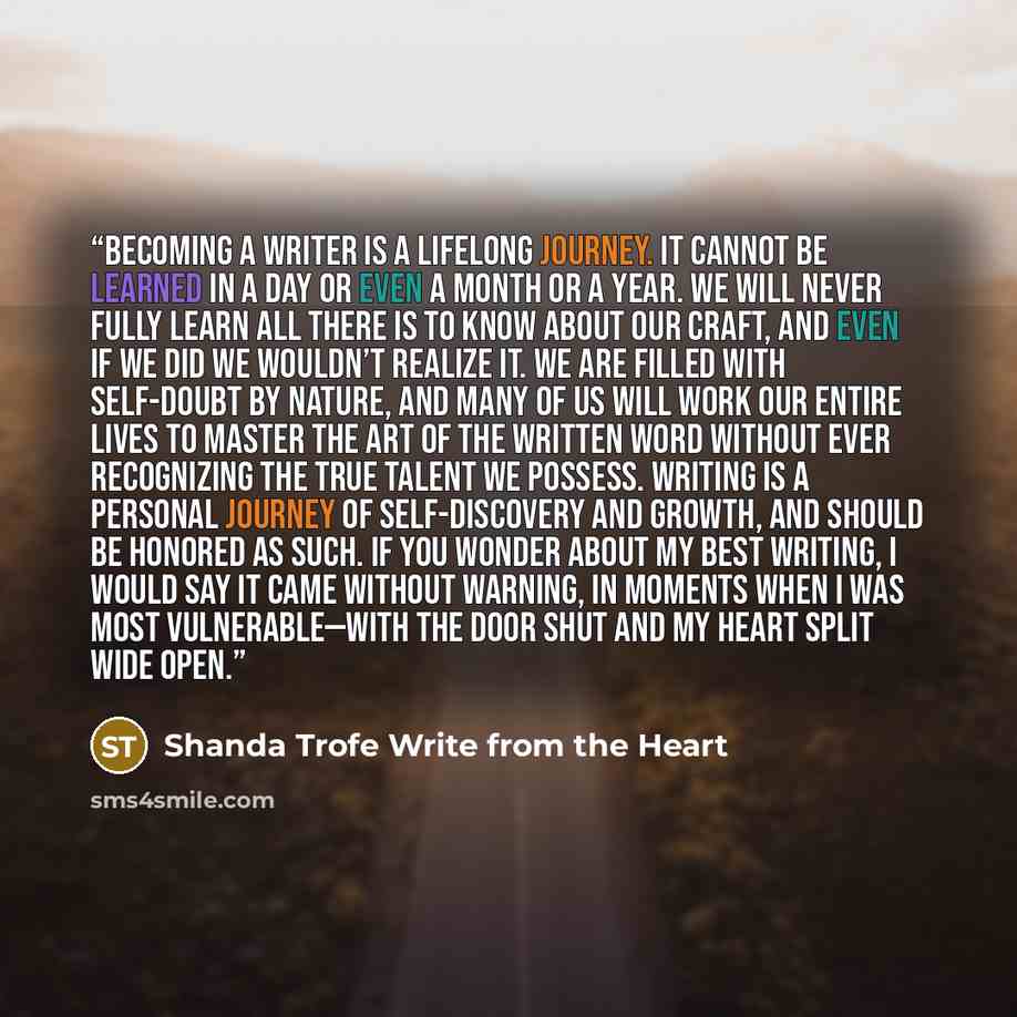“Becoming a writer is a lifelong journey. It cannot be learned in a day or even a month or a year. We will never fully learn all there is to know about our craft, and even if we did we wouldn’t realize it. We are filled with self-doubt by nature, and many of us will work our entire lives to master…” quote by Shanda Trofe Write from the Heart
