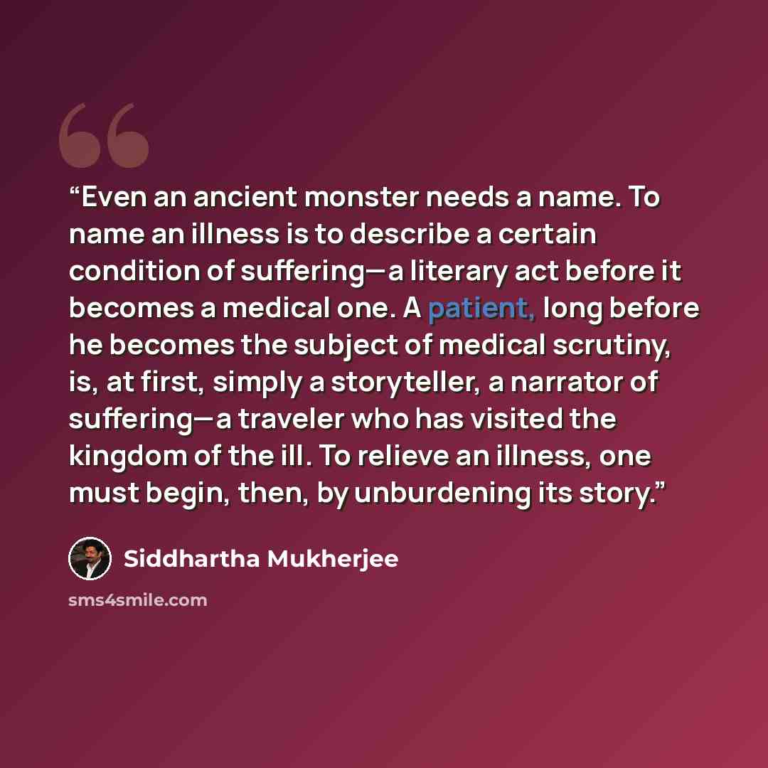 “Even an ancient monster needs a name. To name an illness is to describe a certain condition of suffering—a literary act before it becomes a medical one. A patient, long before he becomes the subject of medical scrutiny, is, at first, simply a storyteller, a narrator of suffering—a traveler who has…” quote by Siddhartha Mukherjee