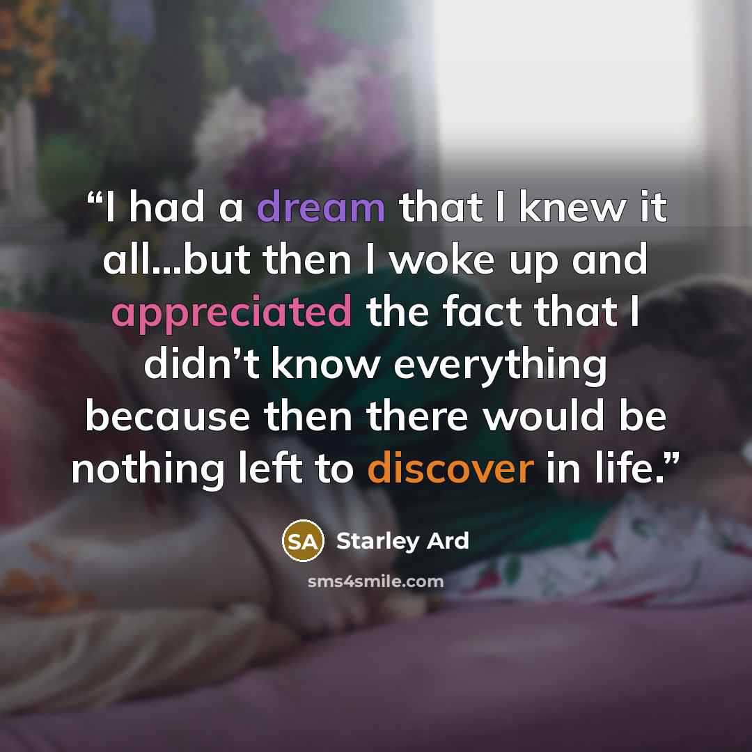 “I had a dream that I knew it all…but then I woke up and appreciated the fact that I didn’t know everything because then there would be nothing left to discover in life.” quote by Starley Ard