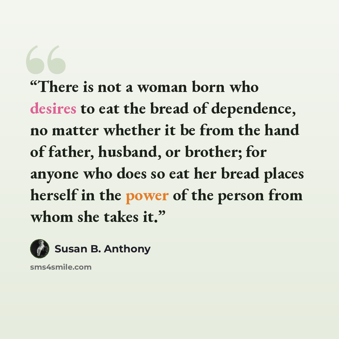 “There is not a woman born who desires to eat the bread of dependence, no matter whether it be from the hand of father, husband, or brother; for anyone who does so eat her bread places herself in the power of the person from whom she takes it.” quote by Susan B. Anthony