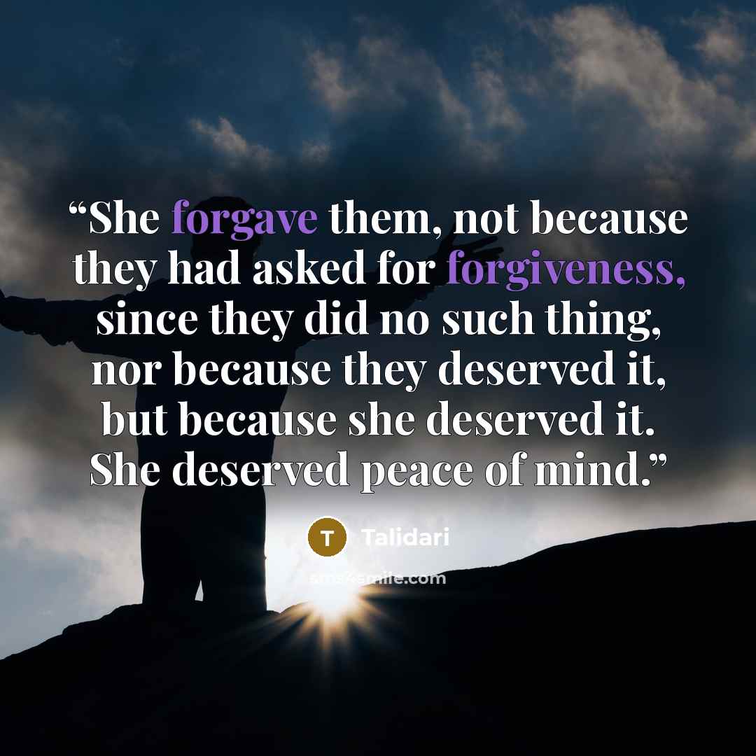 “She forgave them, not because they had asked for forgiveness, since they did no such thing, nor because they deserved it, but because she deserved it. She deserved peace of mind.” quote by Talidari