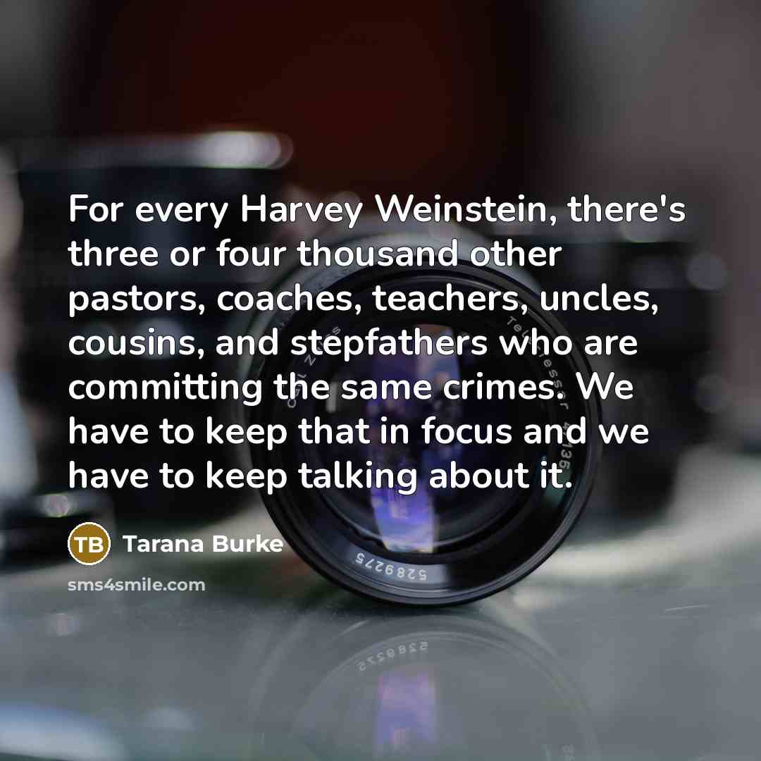 “For every Harvey Weinstein, there's three or four thousand other pastors, coaches, teachers, uncles, cousins, and stepfathers who are committing the same crimes. We have to keep that in focus and we have to keep talking about it.” quote by Tarana Burke
