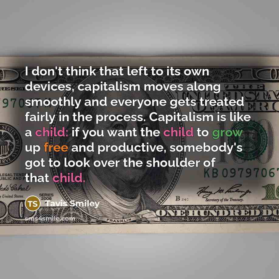 “I don't think that left to its own devices, capitalism moves along smoothly and everyone gets treated fairly in the process. Capitalism is like a child: if you want the child to grow up free and productive, somebody's got to look over the shoulder of that child.” quote by Tavis Smiley