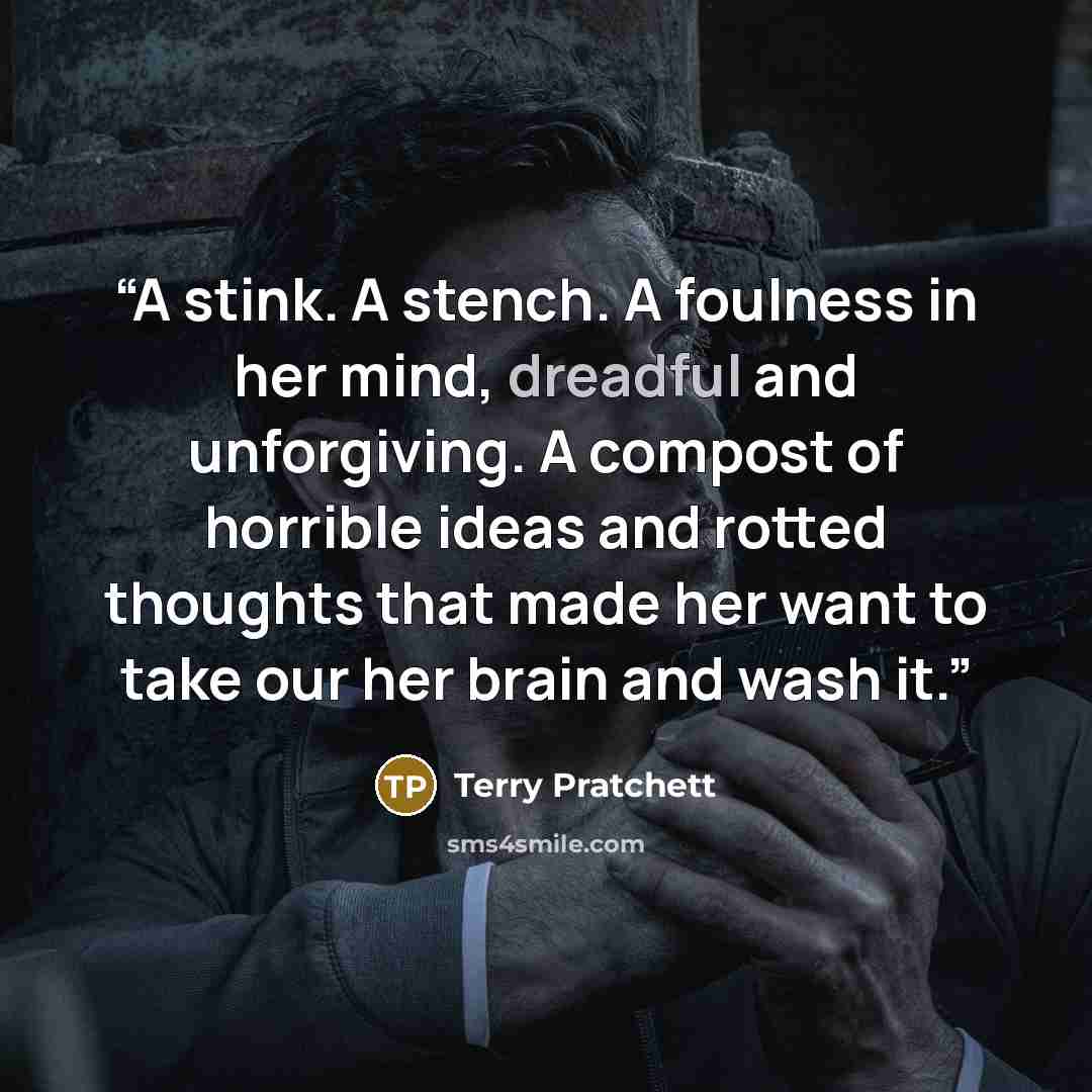 “A stink. A stench. A foulness in her mind, dreadful and unforgiving. A compost of horrible ideas and rotted thoughts that made her want to take our her brain and wash it.” quote by Terry Pratchett