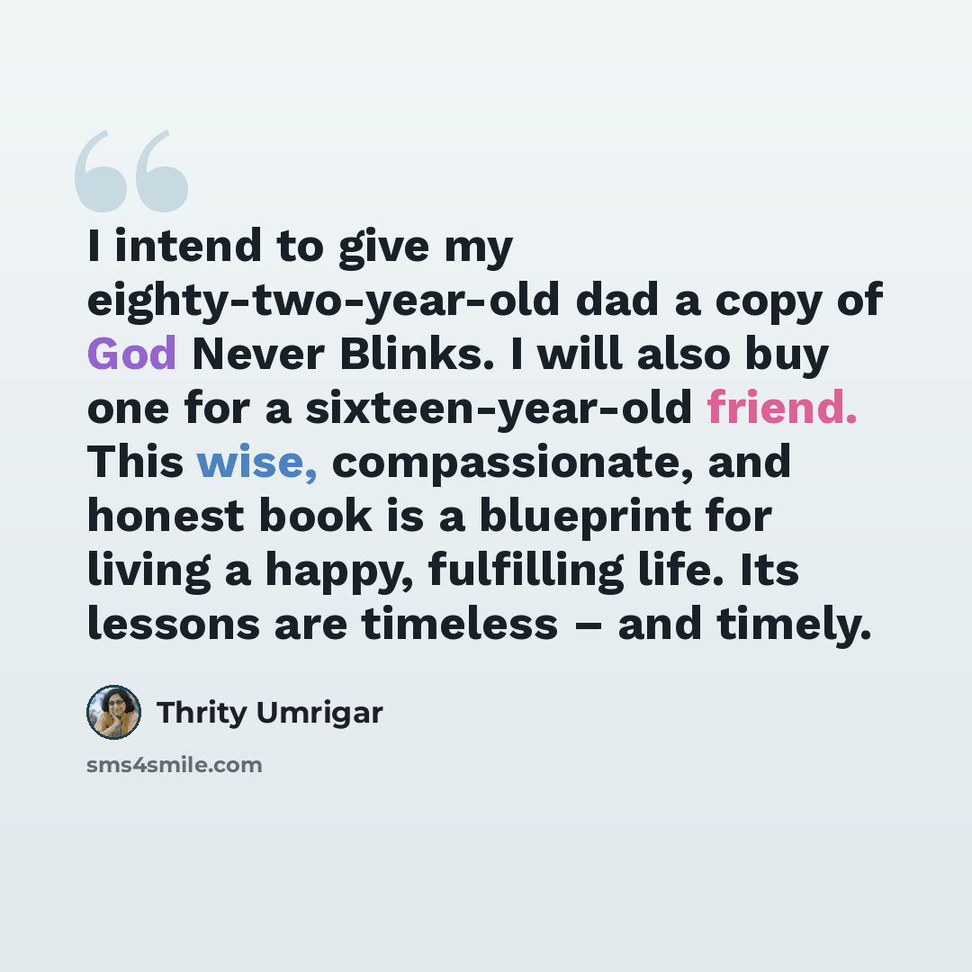 “I intend to give my eighty-two-year-old dad a copy of God Never Blinks. I will also buy one for a sixteen-year-old friend. This wise, compassionate, and honest book is a blueprint for living a happy, fulfilling life. Its lessons are timeless – and timely.” quote by Thrity Umrigar