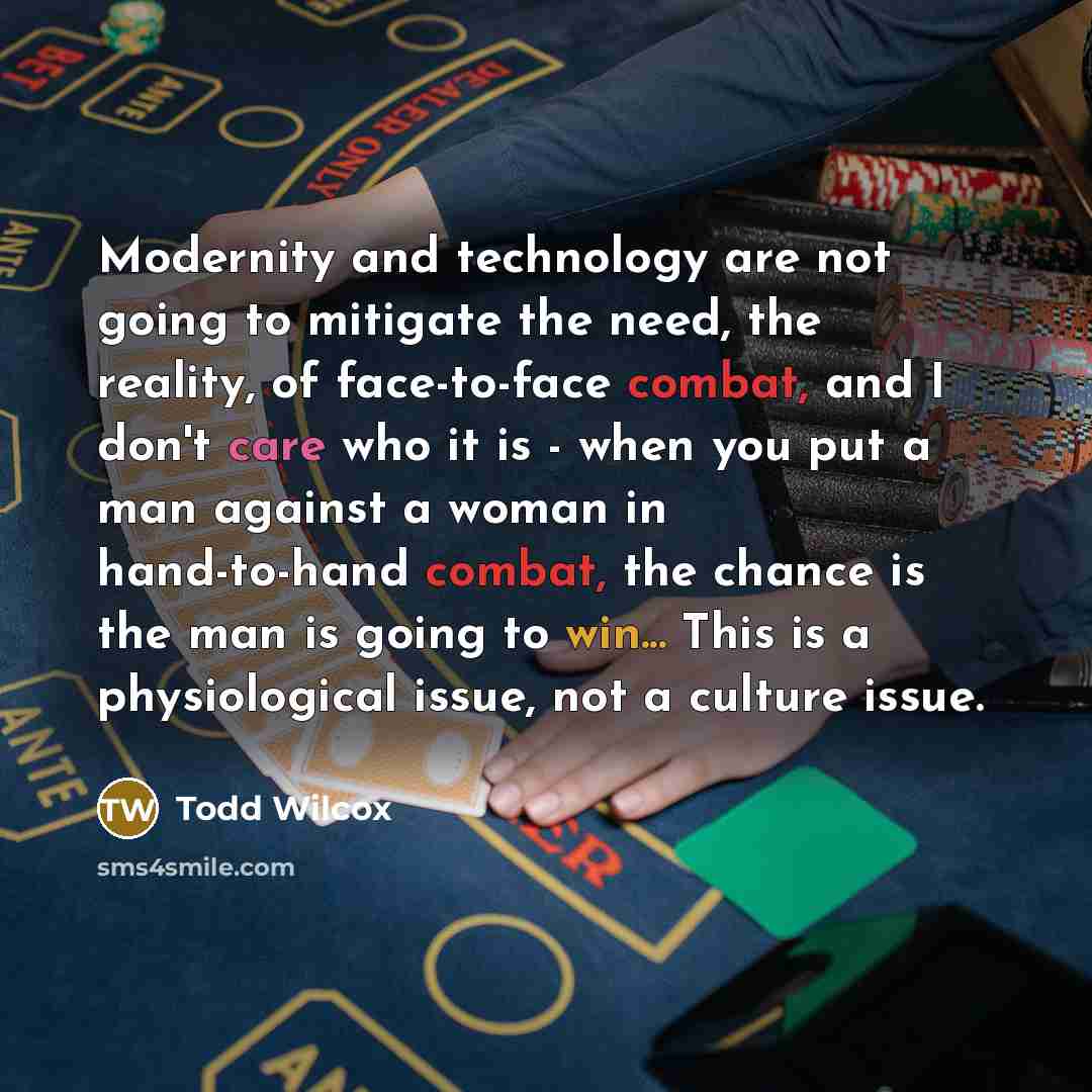 “Modernity and technology are not going to mitigate the need, the reality, of face-to-face combat, and I don't care who it is - when you put a man against a woman in hand-to-hand combat, the chance is the man is going to win... This is a physiological issue, not a culture issue.” quote by Todd Wilcox