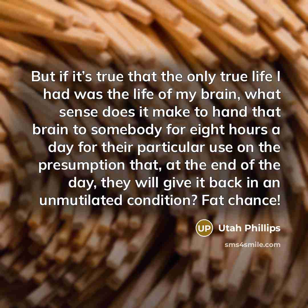 “But if it’s true that the only true life I had was the life of my brain, what sense does it make to hand that brain to somebody for eight hours a day for their particular use on the presumption that, at the end of the day, they will give it back in an unmutilated condition? Fat chance!” quote by Utah Phillips