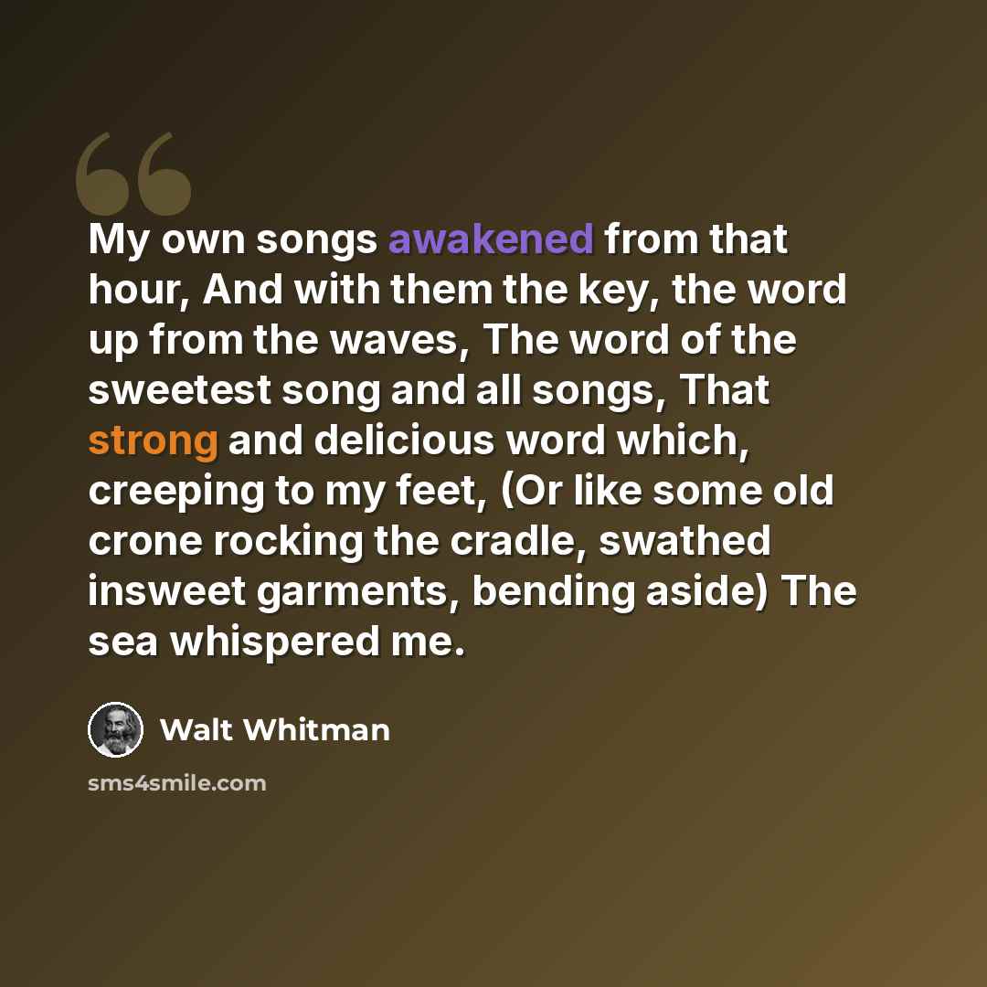“My own songs awakened from that hour, And with them the key, the word up from the waves, The word of the sweetest song and all songs, That strong and delicious word which, creeping to my feet, (Or like some old crone rocking the cradle, swathed insweet garments, bending aside) The sea whispered me.” quote by Walt Whitman