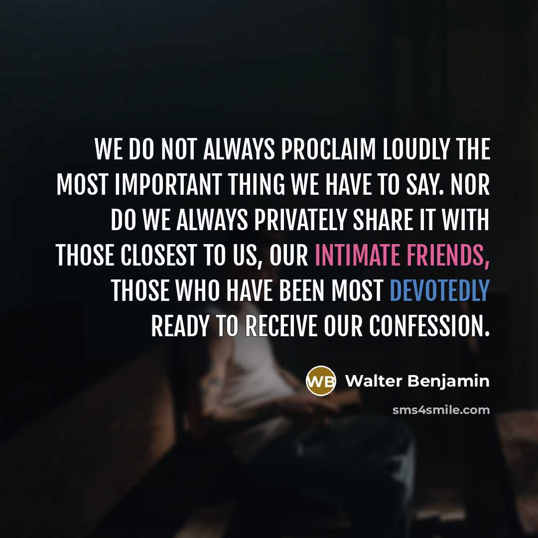 “We do not always proclaim loudly the most important thing we have to say. Nor do we always privately share it with those closest to us, our intimate friends, those who have been most devotedly ready to receive our confession.” quote by Walter Benjamin