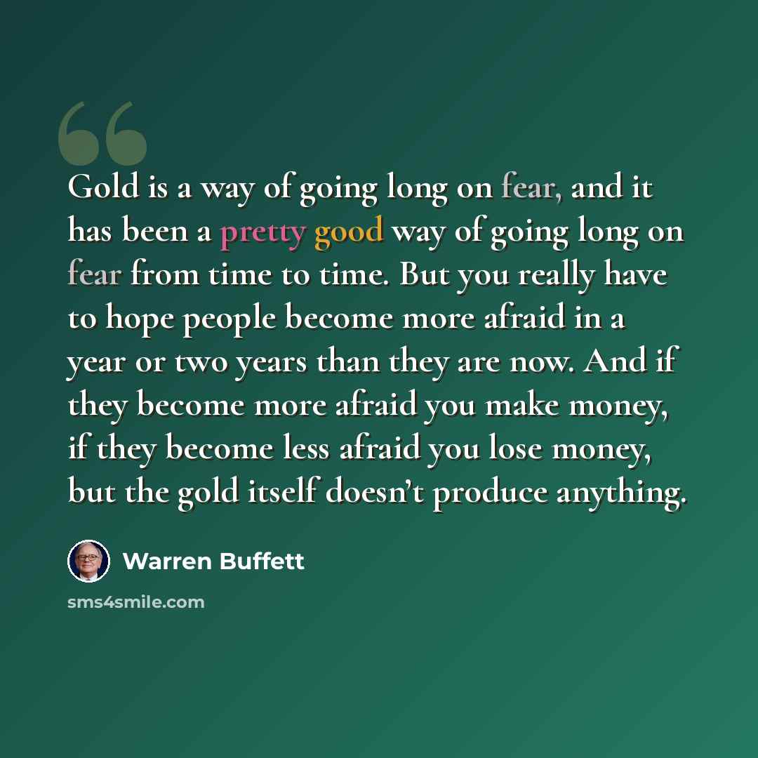 “Gold is a way of going long on fear, and it has been a pretty good way of going long on fear from time to time. But you really have to hope people become more afraid in a year or two years than they are now. And if they become more afraid you make money, if they become less afraid you lose money…” quote by Warren Buffett